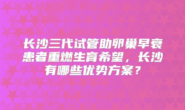 长沙三代试管助卵巢早衰患者重燃生育希望,长沙有哪些优势方案?