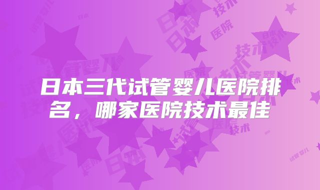 日本三代试管婴儿医院排名,哪家医院技术最佳