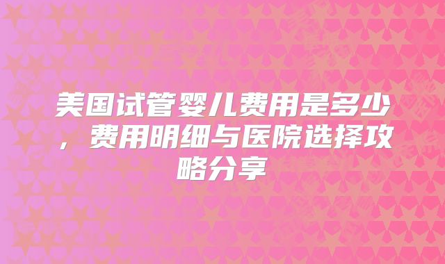 美国试管婴儿费用是多少,费用明细与医院选择攻略分享