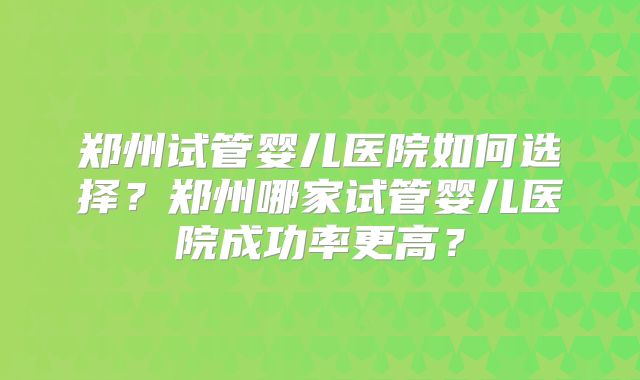 郑州试管婴儿医院如何选择?郑州哪家试管婴儿医院成功率更高?