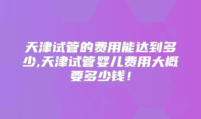 天津试管的费用能达到多少,天津试管婴儿费用大概要多少钱!