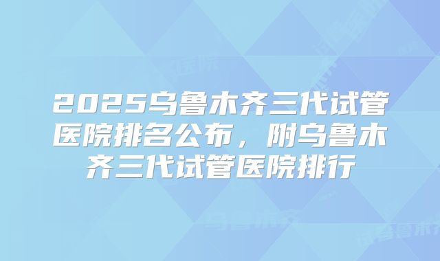 2025乌鲁木齐三代试管医院排名公布，附乌鲁木齐三代试管医院排行
