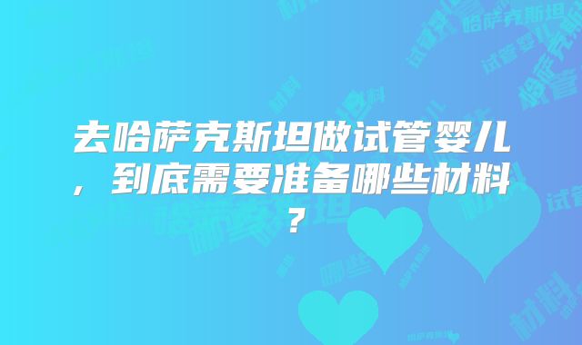 去哈萨克斯坦做试管婴儿, 到底需要准备哪些材料？