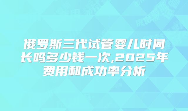 俄罗斯三代试管婴儿时间长吗多少钱一次,2025年费用和成功率分析