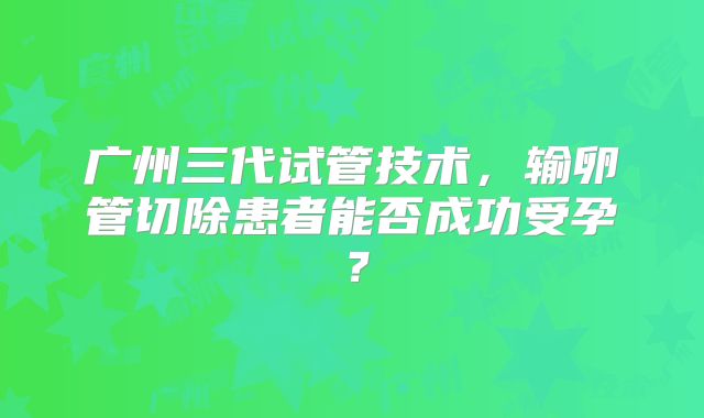 广州三代试管技术,输卵管切除患者能否成功受孕?