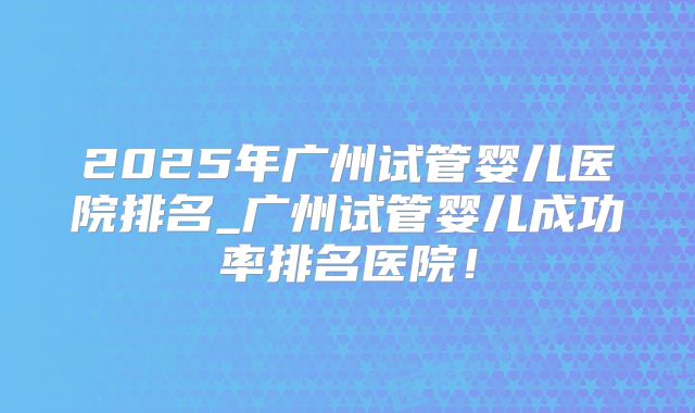 2025年广州试管婴儿医院排名_广州试管婴儿成功率排名医院！