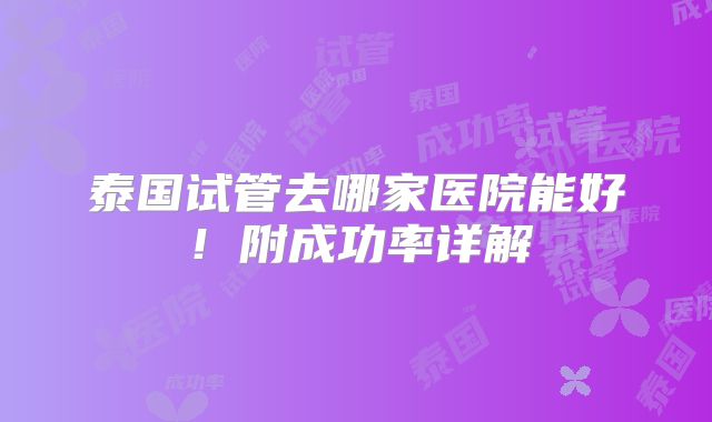 泰国试管去哪家医院能好！附成功率详解