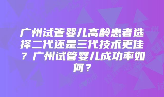 广州试管婴儿高龄患者选择二代还是三代技术更佳?广州试管婴儿成功率如何?