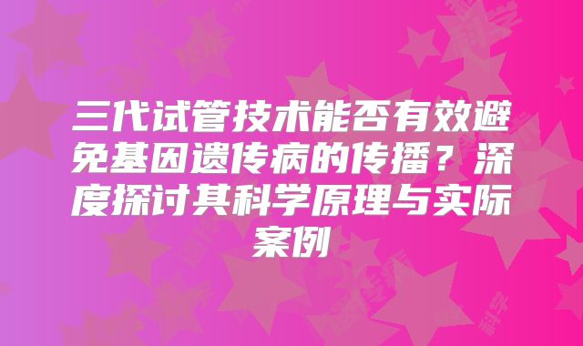 三代试管技术能否有效避免基因遗传病的传播?深度探讨其科学原理与实际案例