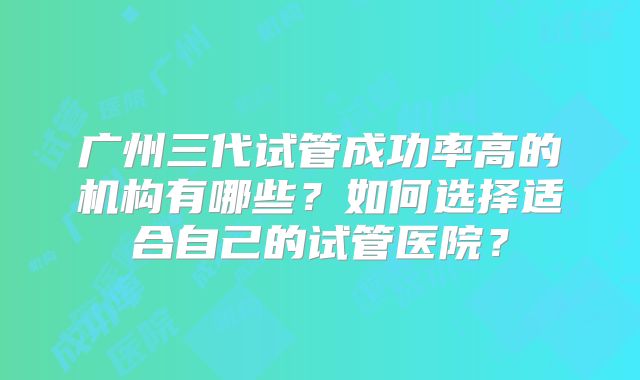 广州三代试管成功率高的机构有哪些？如何选择适合自己的试管医院？