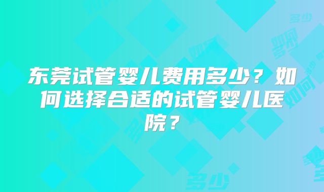 东莞试管婴儿费用多少?如何选择合适的试管婴儿医院?