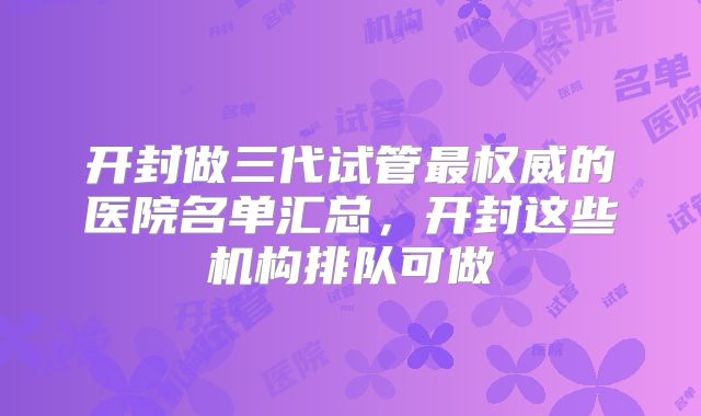 开封做三代试管最权威的医院名单汇总,开封这些机构排队可做