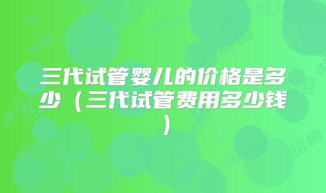 三代试管婴儿的价格是多少（三代试管费用多少钱）
