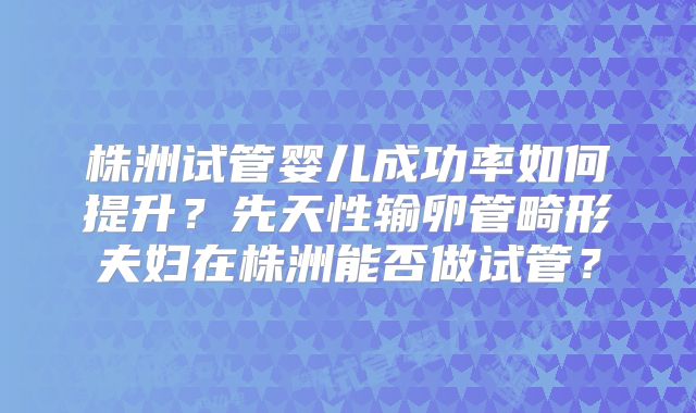 株洲试管婴儿成功率如何提升?先天性输卵管畸形夫妇在株洲能否做试管?