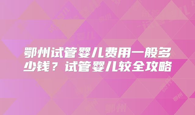 鄂州试管婴儿费用一般多少钱?试管婴儿较全攻略