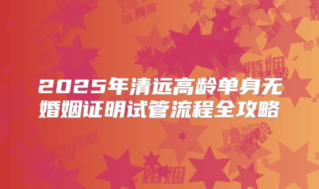 2025年清远高龄单身无婚姻证明试管流程全攻略