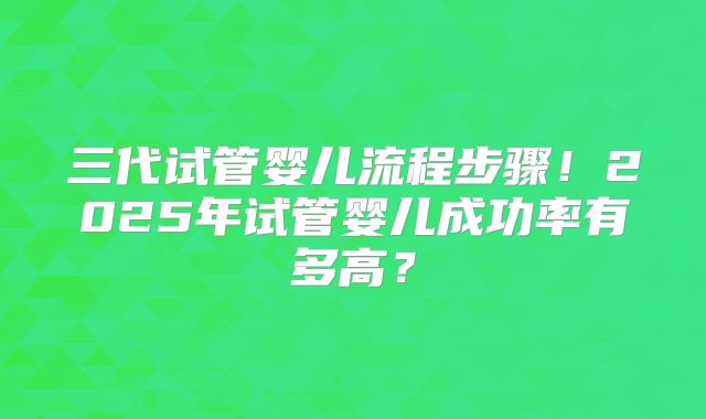 三代试管婴儿流程步骤!2025年试管婴儿成功率有多高?