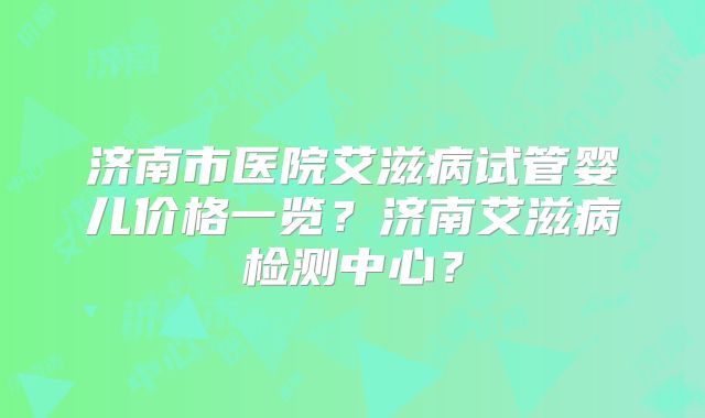 济南市医院艾滋病试管婴儿价格一览？济南艾滋病检测中心？