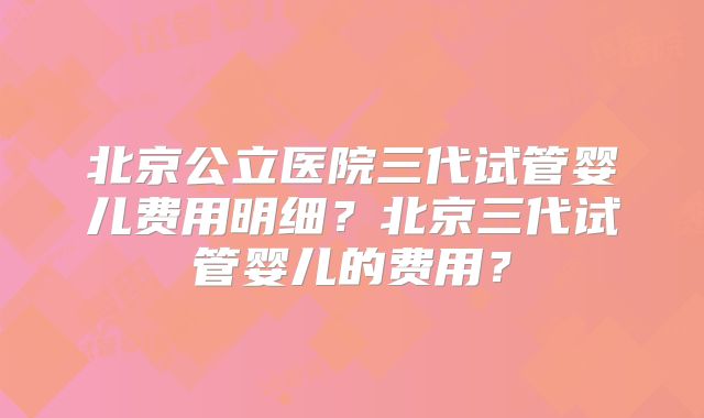 北京公立医院三代试管婴儿费用明细？北京三代试管婴儿的费用？