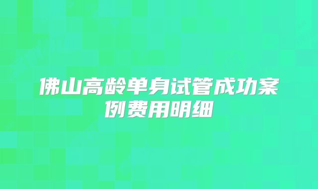 佛山高龄单身试管成功案例费用明细