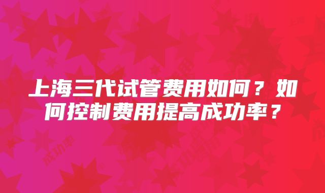上海三代试管费用如何?如何控制费用提高成功率?