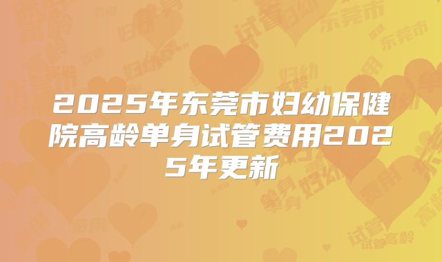2025年东莞市妇幼保健院高龄单身试管费用2025年更新