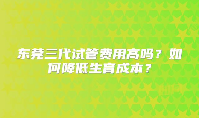 东莞三代试管费用高吗?如何降低生育成本?