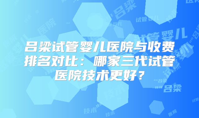 吕梁试管婴儿医院与收费排名对比:哪家三代试管医院技术更好?