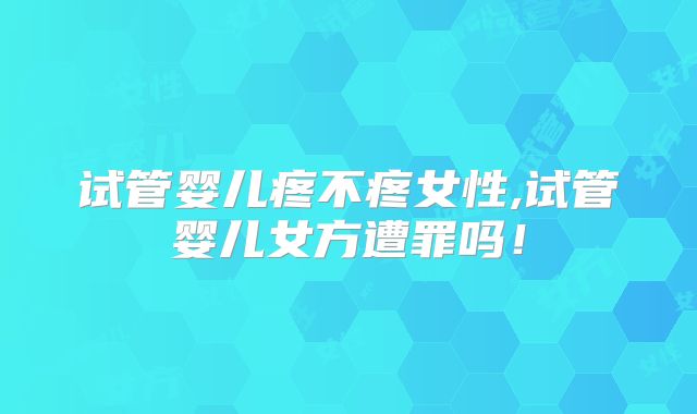 试管婴儿疼不疼女性,试管婴儿女方遭罪吗!