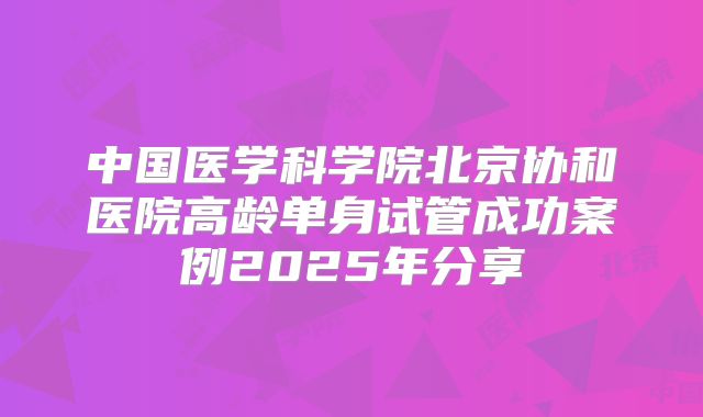 中国医学科学院北京协和医院高龄单身试管成功案例2025年分享