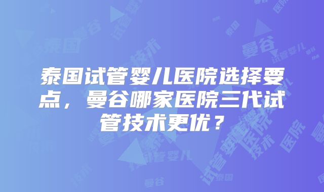 泰国试管婴儿医院选择要点,曼谷哪家医院三代试管技术更优?