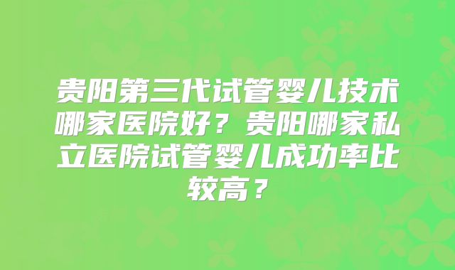 贵阳第三代试管婴儿技术哪家医院好?贵阳哪家私立医院试管婴儿成功率比较高?