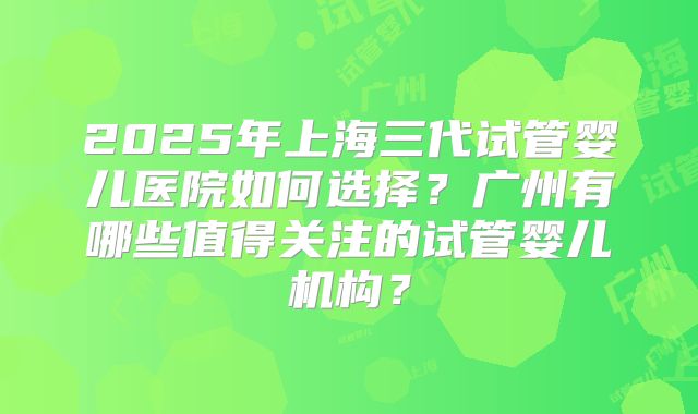 2025年上海三代试管婴儿医院如何选择?广州有哪些值得关注的试管婴儿机构?