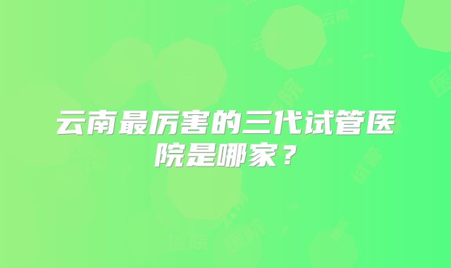 云南最厉害的三代试管医院是哪家？
