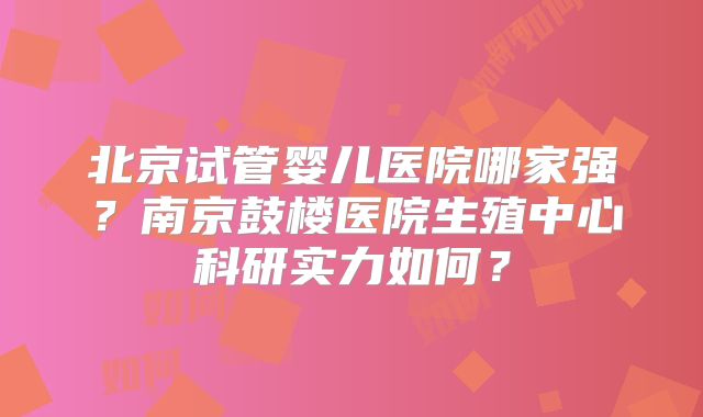 北京试管婴儿医院哪家强?南京鼓楼医院生殖中心科研实力如何?