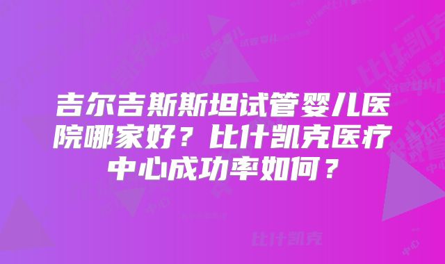 吉尔吉斯斯坦试管婴儿医院哪家好?比什凯克医疗中心成功率如何?