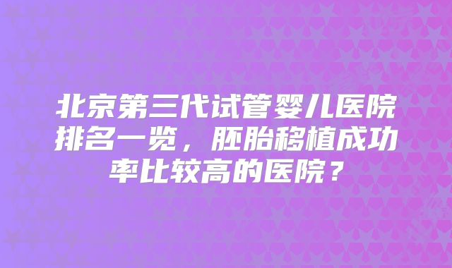 北京第三代试管婴儿医院排名一览,胚胎移植成功率比较高的医院?