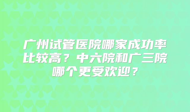 广州试管医院哪家成功率比较高?中六院和广三院哪个更受欢迎?
