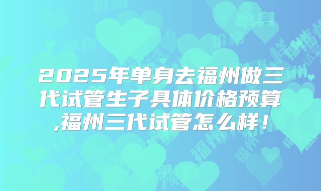 2025年单身去福州做三代试管生子具体价格预算,福州三代试管怎么样!