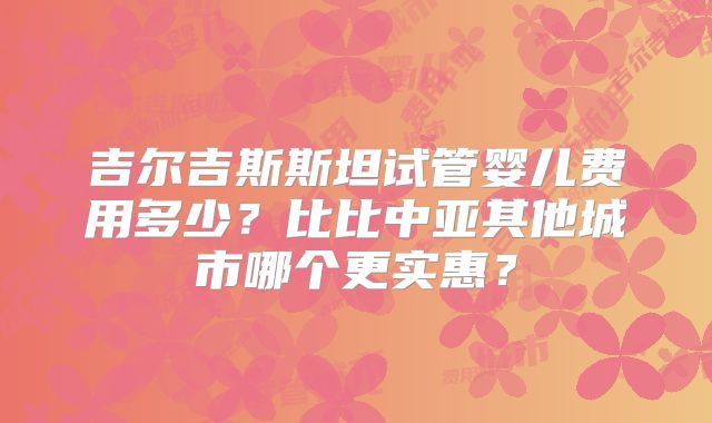 吉尔吉斯斯坦试管婴儿费用多少？比比中亚其他城市哪个更实惠？