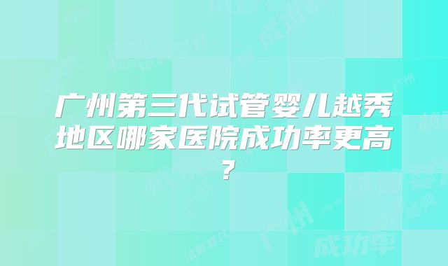 广州第三代试管婴儿越秀地区哪家医院成功率更高?