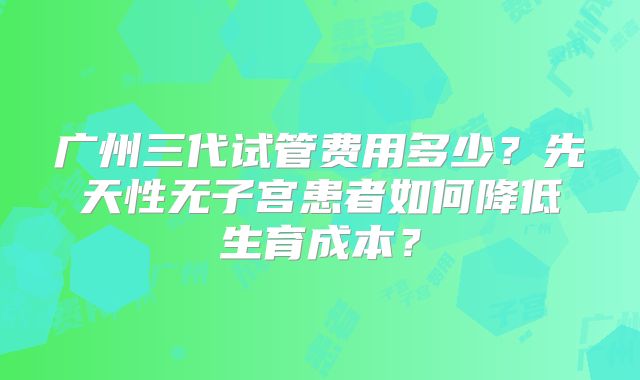 广州三代试管费用多少?先天性无子宫患者如何降低生育成本?