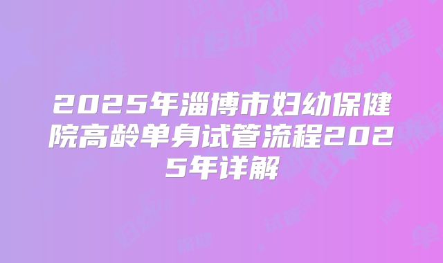 2025年淄博市妇幼保健院高龄单身试管流程2025年详解