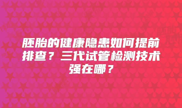 胚胎的健康隐患如何提前排查？三代试管检测技术强在哪？