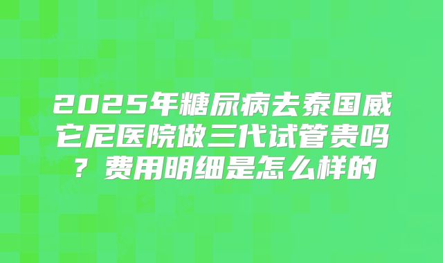 2025年糖尿病去泰国威它尼医院做三代试管贵吗？费用明细是怎么样的