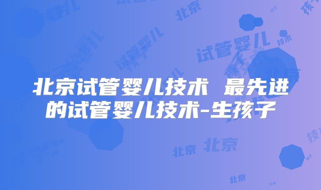 北京试管婴儿技术 最先进的试管婴儿技术-生孩子