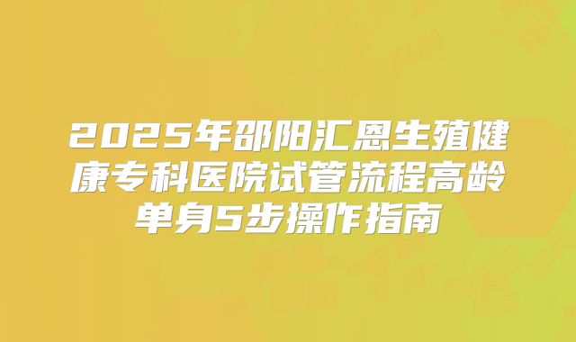 2025年邵阳汇恩生殖健康专科医院试管流程高龄单身5步操作指南