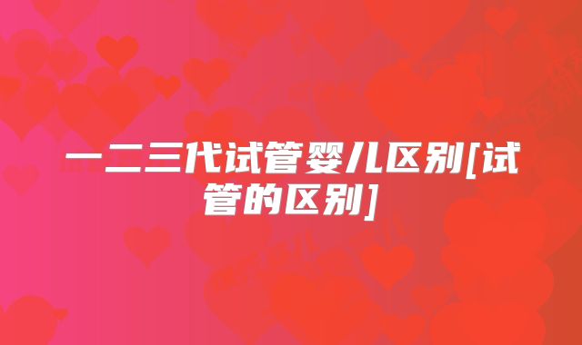 一二三代试管婴儿区别[试管的区别]