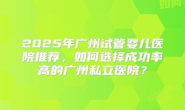 2025年广州试管婴儿医院推荐，如何选择成功率高的广州私立医院？