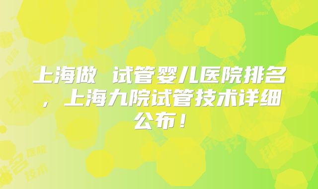 上海做 试管婴儿医院排名,上海九院试管技术详细公布!